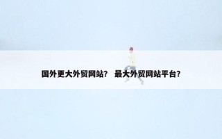国外更大外贸网站？ 最大外贸网站平台？