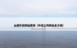 山西外贸网站费用（外贸公司网站多少钱）