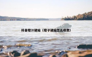 抖音橙汁建站（橙子建站怎么收费）