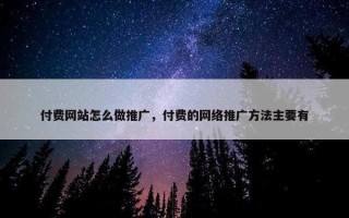 付费网站怎么做推广，付费的网络推广方法主要有
