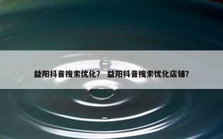 益阳抖音搜索优化？ 益阳抖音搜索优化店铺？