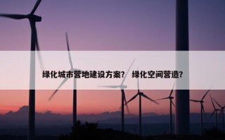 绿化城市营地建设方案？ 绿化空间营造？