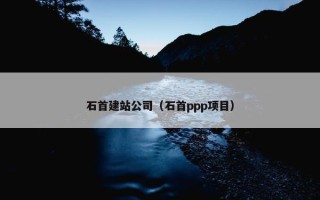 石首建站公司（石首ppp项目）