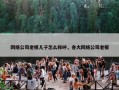 网络公司老板儿子怎么称呼，各大网络公司老板