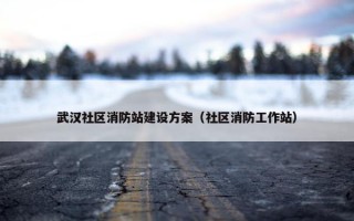 武汉社区消防站建设方案（社区消防工作站）