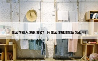 里云帮别人注册域名？ 阿里云注册域名后怎么用？