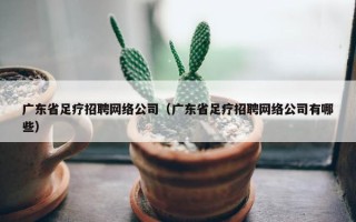 广东省足疗招聘网络公司（广东省足疗招聘网络公司有哪些）