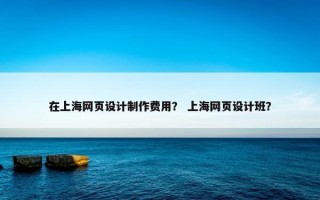 在上海网页设计制作费用？ 上海网页设计班？