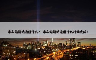 审车站建站流程什么？ 审车站建站流程什么时候完成？