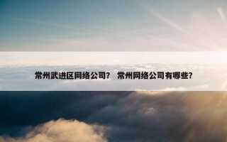 常州武进区网络公司？ 常州网络公司有哪些？