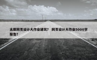 太原网页设计大作业建筑？ 网页设计大作业5000字报告？