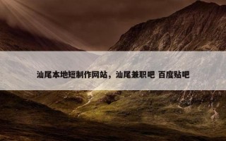 汕尾本地短制作网站，汕尾兼职吧 百度贴吧