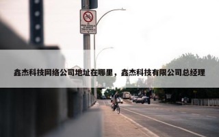 鑫杰科技网络公司地址在哪里，鑫杰科技有限公司总经理