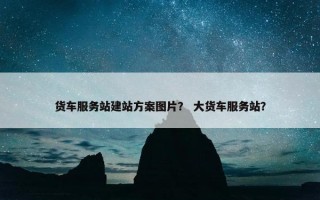 货车服务站建站方案图片？ 大货车服务站？