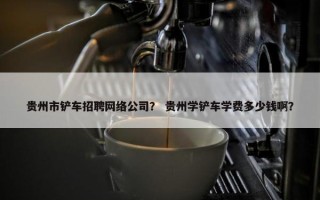 贵州市铲车招聘网络公司？ 贵州学铲车学费多少钱啊？