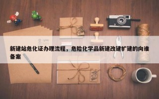 新建站危化证办理流程，危险化学品新建改建扩建的向谁备案