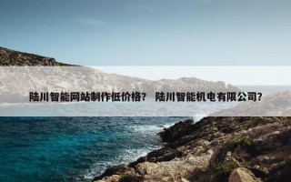 陆川智能网站制作低价格？ 陆川智能机电有限公司？