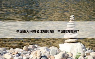中国更大网域名注册网站？ 中国网站名称？