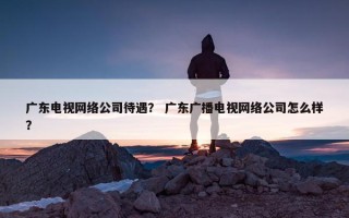 广东电视网络公司待遇？ 广东广播电视网络公司怎么样？