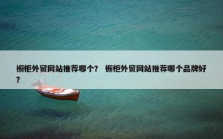 橱柜外贸网站推荐哪个？ 橱柜外贸网站推荐哪个品牌好？
