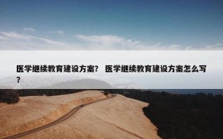 医学继续教育建设方案？ 医学继续教育建设方案怎么写？