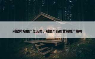 别墅网站推广怎么做，别墅产品的营销推广策略