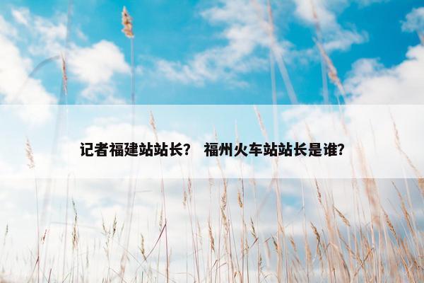 记者福建站站长？ 福州火车站站长是谁？-第1张图片-冷动云
