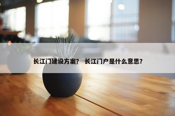 长江门建设方案？ 长江门户是什么意思？-第1张图片-冷动云