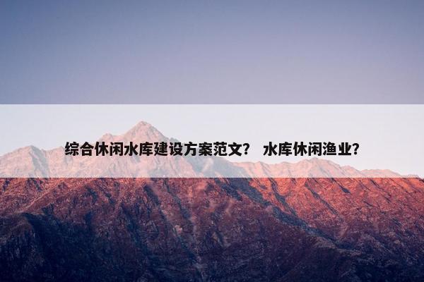 综合休闲水库建设方案范文？ 水库休闲渔业？-第1张图片-冷动云