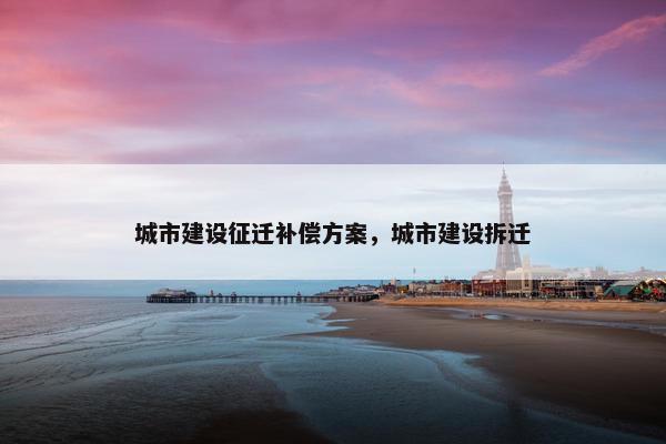 城市建设征迁补偿方案，城市建设拆迁-第1张图片-冷动云