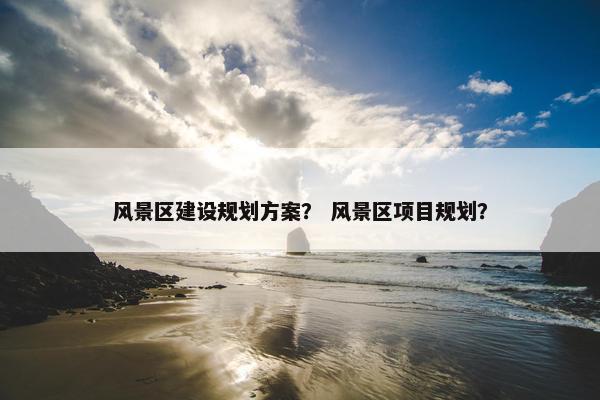 风景区建设规划方案？ 风景区项目规划？-第1张图片-冷动云