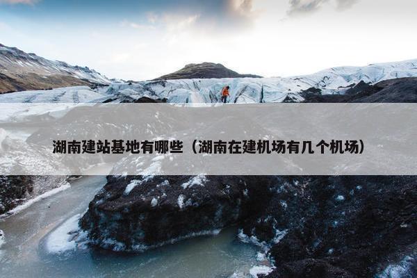 湖南建站基地有哪些（湖南在建机场有几个机场）-第1张图片-冷动云