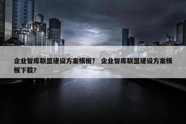 企业智库联盟建设方案模板？ 企业智库联盟建设方案模板下载？-第1张图片-冷动云