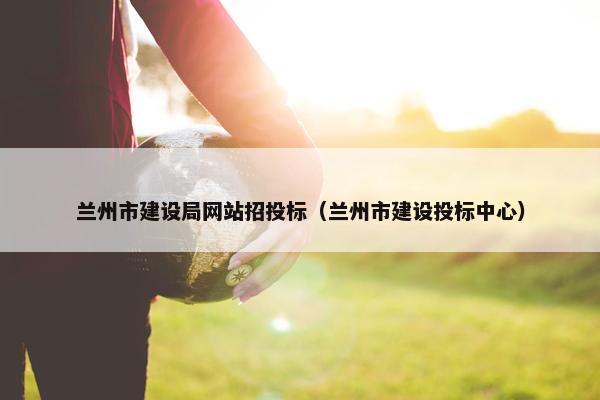 兰州市建设局网站招投标（兰州市建设投标中心）-第1张图片-冷动云
