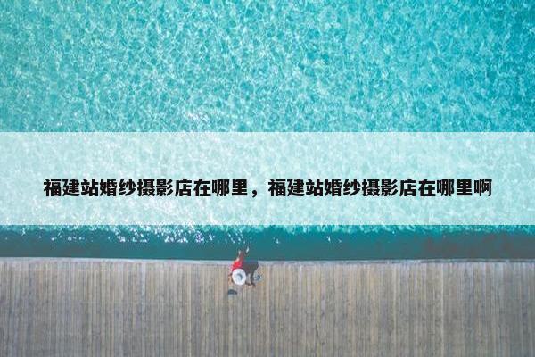 福建站婚纱摄影店在哪里，福建站婚纱摄影店在哪里啊-第1张图片-冷动云