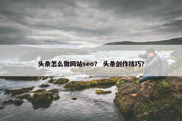 头条怎么做网站seo？ 头条创作技巧？-第1张图片-冷动云