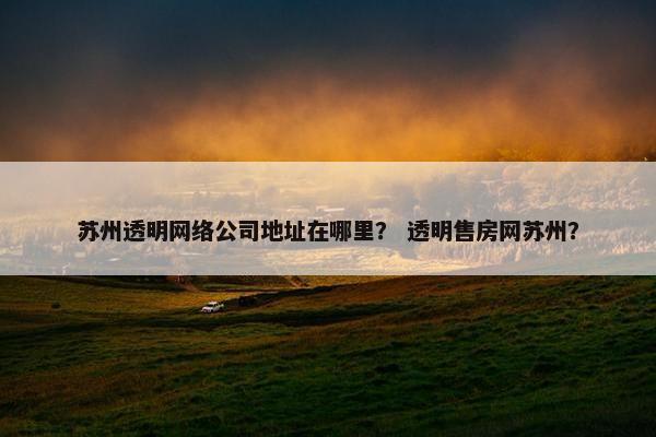 苏州透明网络公司地址在哪里？ 透明售房网苏州？-第1张图片-冷动云