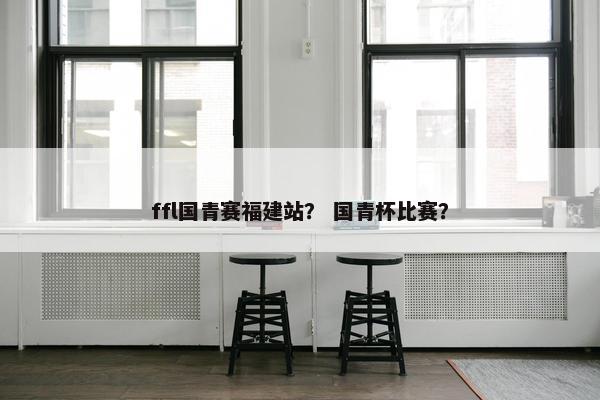 ffl国青赛福建站？ 国青杯比赛？-第1张图片-冷动云