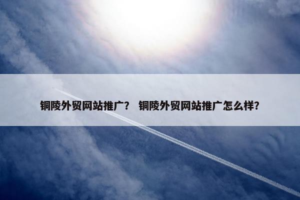 铜陵外贸网站推广？ 铜陵外贸网站推广怎么样？-第1张图片-冷动云