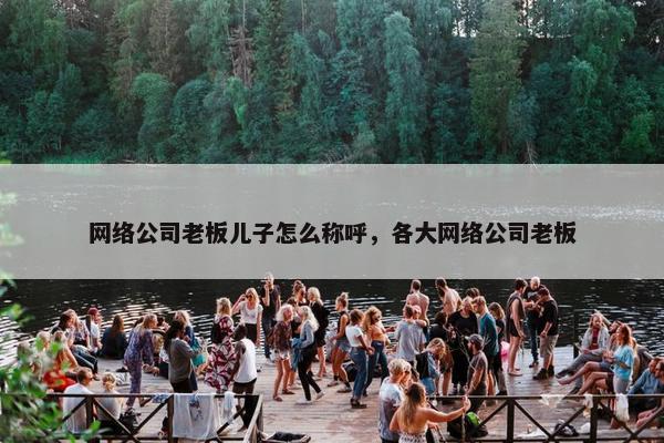 网络公司老板儿子怎么称呼，各大网络公司老板-第1张图片-冷动云