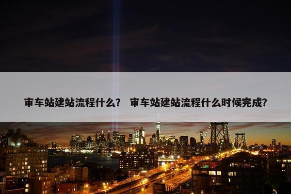 审车站建站流程什么？ 审车站建站流程什么时候完成？-第1张图片-冷动云