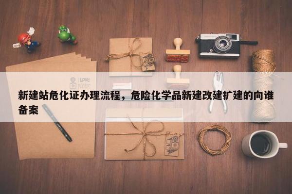 新建站危化证办理流程，危险化学品新建改建扩建的向谁备案-第1张图片-冷动云