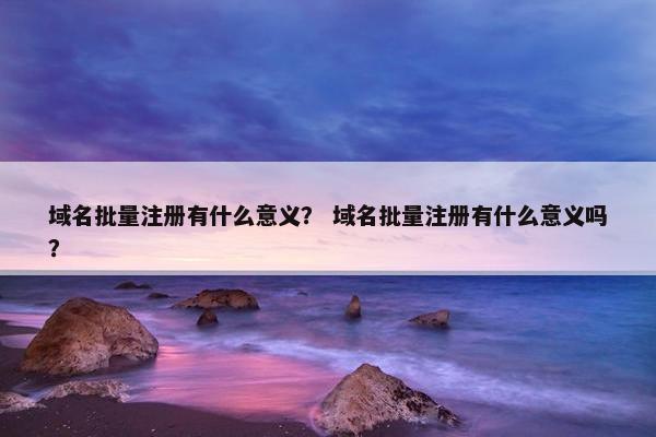域名批量注册有什么意义？ 域名批量注册有什么意义吗？-第1张图片-冷动云