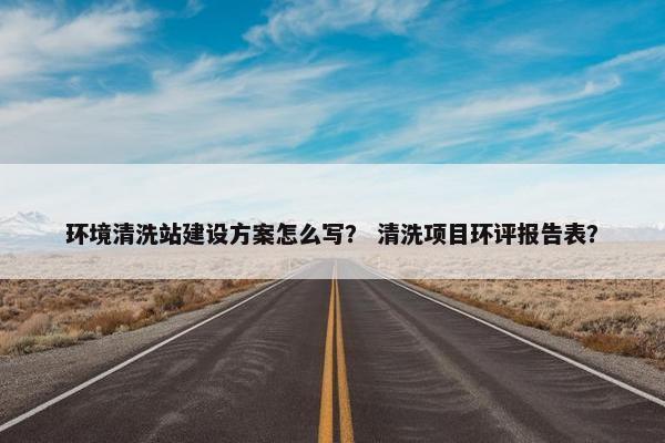 环境清洗站建设方案怎么写？ 清洗项目环评报告表？-第1张图片-冷动云
