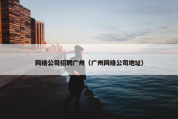 网络公司招聘广州（广州网络公司地址）-第1张图片-冷动云