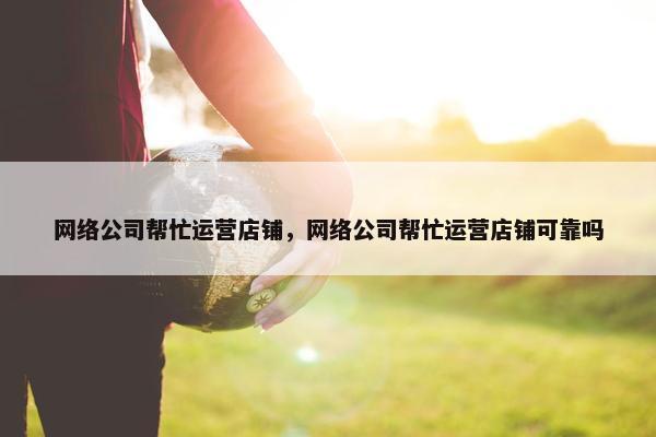网络公司帮忙运营店铺，网络公司帮忙运营店铺可靠吗-第1张图片-冷动云