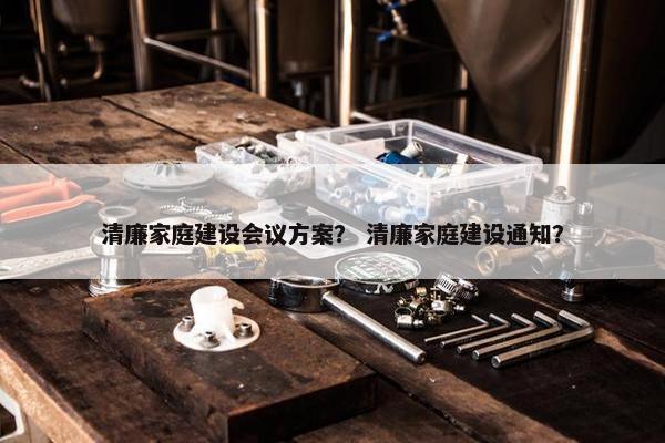 清廉家庭建设会议方案？ 清廉家庭建设通知？-第1张图片-冷动云