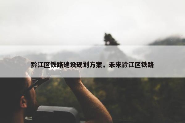 黔江区铁路建设规划方案，未来黔江区铁路-第1张图片-冷动云
