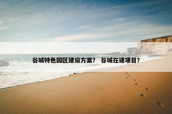 谷城特色园区建设方案？ 谷城在建项目？-第1张图片-冷动云