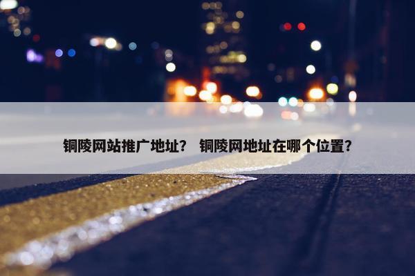 铜陵网站推广地址？ 铜陵网地址在哪个位置？-第1张图片-冷动云